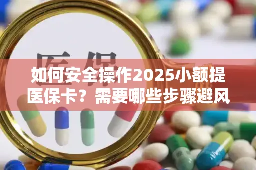 如何安全操作2025小额提医保卡？需要哪些步骤避风险？